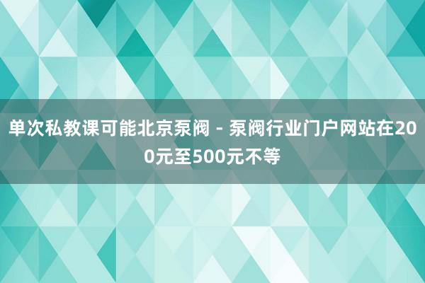单次私教课可能北京泵阀 - 泵阀行业门户网站在200元至500元不等